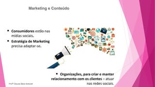 Marketing e Conteúdo
 Consumidores estão nas
mídias sociais.
 Estratégia de Marketing
precisa adaptar-se.
 Organizações, para criar e manter
relacionamento com os clientes – atuar
nas redes sociais.
Profª Clausia Mara Antoneli
 
