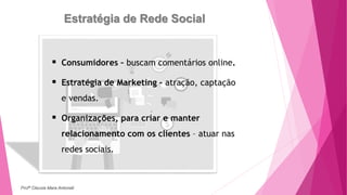 Estratégia de Rede Social
 Consumidores – buscam comentários online.
 Estratégia de Marketing – atração, captação
e vendas.
 Organizações, para criar e manter
relacionamento com os clientes – atuar nas
redes sociais.
Profª Clausia Mara Antoneli
 