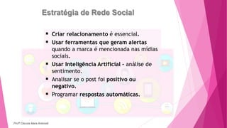 Estratégia de Rede Social
 Criar relacionamento é essencial.
 Usar ferramentas que geram alertas
quando a marca é mencionada nas mídias
sociais.
 Usar Inteligência Artificial – análise de
sentimento.
 Analisar se o post foi positivo ou
negativo.
 Programar respostas automáticas.
Profª Clausia Mara Antoneli
 