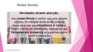 Redes Sociais
Novidades atraem atenção.
Uma experiência é melhor que uma simples
compra. Tecnologias estão sendo testadas
como uma tela que reconhece o rosto e
mostra ofertas personalizadas. Aplicativos que
reconhecem presença no supermercado e
fazem a interação.
Profª Clausia Mara Antoneli
 