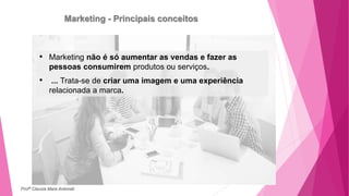 Marketing - Principais conceitos
• Marketing não é só aumentar as vendas e fazer as
pessoas consumirem produtos ou serviços.
• ... Trata-se de criar uma imagem e uma experiência
relacionada a marca.
Profª Clausia Mara Antoneli
 