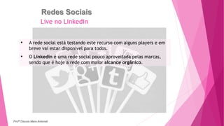 Redes Sociais
• A rede social está testando este recurso com alguns players e em
breve vai estar disponível para todos.
• O Linkedin é uma rede social pouco aproveitada pelas marcas,
sendo que é hoje a rede com maior alcance orgânico.
Live no Linkedin
Profª Clausia Mara Antoneli
 