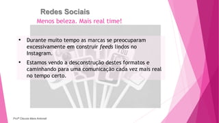 Redes Sociais
• Durante muito tempo as marcas se preocuparam
excessivamente em construir feeds lindos no
Instagram.
• Estamos vendo a desconstrução destes formatos e
caminhando para uma comunicação cada vez mais real
no tempo certo.
Menos beleza. Mais real time!
Profª Clausia Mara Antoneli
 