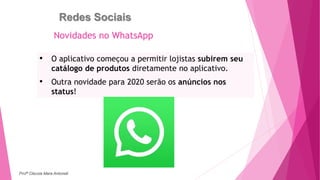 Redes Sociais
• O aplicativo começou a permitir lojistas subirem seu
catálogo de produtos diretamente no aplicativo.
• Outra novidade para 2020 serão os anúncios nos
status!
Novidades no WhatsApp
Profª Clausia Mara Antoneli
 