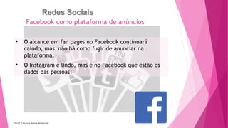 Redes Sociais
• O alcance em fan pages no Facebook continuará
caindo, mas não há como fugir de anunciar na
plataforma.
• O Instagram é lindo, mas é no Facebook que estão os
dados das pessoas!
Facebook como plataforma de anúncios
Profª Clausia Mara Antoneli
 