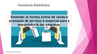Comércio Eletrônico
Entender as formas online de venda e
prestação de serviços é essencial para a
sobrevivência das empresas.
Profª Clausia Mara Antoneli
 
