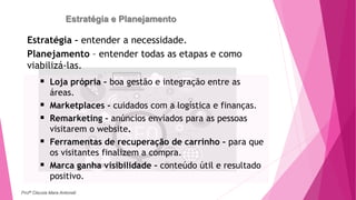 Estratégia e Planejamento
 Loja própria – boa gestão e integração entre as
áreas.
 Marketplaces - cuidados com a logística e finanças.
 Remarketing – anúncios enviados para as pessoas
visitarem o website.
 Ferramentas de recuperação de carrinho – para que
os visitantes finalizem a compra.
 Marca ganha visibilidade – conteúdo útil e resultado
positivo.
Estratégia – entender a necessidade.
Planejamento – entender todas as etapas e como
viabilizá-las.
Profª Clausia Mara Antoneli
 