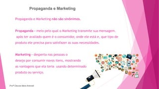Propaganda e Marketing
Propaganda e Marketing não são sinônimos.
Propaganda - meio pelo qual o Marketing transmite sua mensagem.
após ter avaliado quem é o consumidor, onde ele está e, que tipo de
produto ele precisa para satisfazer as suas necessidades.
Marketing – desperta nas pessoas o
desejo por consumir novos itens, mostrando
as vantagens que ela teria usando determinado
produto ou serviço.
Profª Clausia Mara Antoneli
 