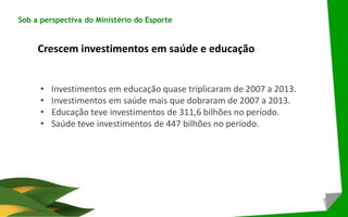 Sob a perspectiva do Ministério do Esporte
Crescem investimentos em saúde e educação
• Investimentos em educação quase triplicaram de 2007 a 2013.
• Investimentos em saúde mais que dobraram de 2007 a 2013.
• Educação teve investimentos de 311,6 bilhões no período.
• Saúde teve investimentos de 447 bilhões no período.
 