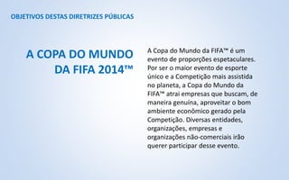 OBJETIVOS DESTAS DIRETRIZES PÚBLICAS
A Copa do Mundo da FIFA™ é um
evento de proporções espetaculares.
Por ser o maior evento de esporte
único e a Competição mais assistida
no planeta, a Copa do Mundo da
FIFA™ atrai empresas que buscam, de
maneira genuína, aproveitar o bom
ambiente econômico gerado pela
Competição. Diversas entidades,
organizações, empresas e
organizações não-comerciais irão
querer participar desse evento.
A COPA DO MUNDO
DA FIFA 2014™
 