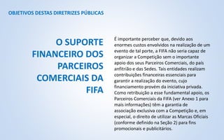 OBJETIVOS DESTAS DIRETRIZES PÚBLICAS
É importante perceber que, devido aos
enormes custos envolvidos na realização de um
evento de tal porte, a FIFA não seria capaz de
organizar a Competição sem o importante
apoio dos seus Parceiros Comerciais, do país
anfitrião e das Sedes. Tais entidades realizam
contribuições financeiras essenciais para
garantir a realização do evento, cujo
financiamento provém da iniciativa privada.
Como retribuição a esse fundamental apoio, os
Parceiros Comerciais da FIFA (ver Anexo 1 para
mais informações) têm a garantia de
associação exclusiva com a Competição e, em
especial, o direito de utilizar as Marcas Oficiais
(conforme definido na Seção 2) para fins
promocionais e publicitários.
O SUPORTE
FINANCEIRO DOS
PARCEIROS
COMERCIAIS DA
FIFA
 