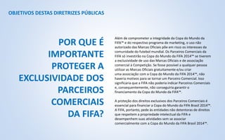 OBJETIVOS DESTAS DIRETRIZES PÚBLICAS
Além de comprometer a integridade da Copa do Mundo da
FIFA™ e do respectivo programa de marketing, o uso não
autorizado das Marcas Oficiais põe em risco os interesses da
comunidade do futebol mundial. Os Parceiros Comerciais da
FIFA só investirão na Copa do Mundo da FIFA 2014™ se tiverem
a exclusividade de uso das Marcas Oficiais e de associação
comercial à Competição. Se fosse possível a qualquer pessoa
utilizar as Marcas Oficiais gratuitamente e/ou criar
uma associação com a Copa do Mundo da FIFA 2014™, não
haveria motivos para se tornar um Parceiro Comercial. Isso
significaria que a FIFA não poderia indicar Parceiros Comerciais
e, consequentemente, não conseguiria garantir o
financiamento da Copa do Mundo da FIFA™.
A proteção dos direitos exclusivos dos Parceiros Comerciais é
essencial para financiar a Copa do Mundo da FIFA Brasil 2014™.
A FIFA, portanto, pede às entidades não detentoras de direitos
que respeitem a propriedade intelectual da FIFA e
desempenhem suas atividades sem se associar
comercialmente com a Copa do Mundo da FIFA Brasil 2014™.
POR QUE É
IMPORTANTE
PROTEGER A
EXCLUSIVIDADE DOS
PARCEIROS
COMERCIAIS
DA FIFA?
 