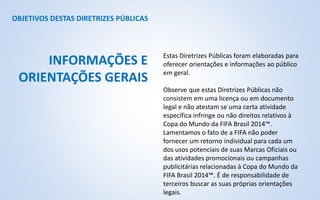 OBJETIVOS DESTAS DIRETRIZES PÚBLICAS
Estas Diretrizes Públicas foram elaboradas para
oferecer orientações e informações ao público
em geral.
Observe que estas Diretrizes Públicas não
consistem em uma licença ou em documento
legal e não atestam se uma certa atividade
específica infringe ou não direitos relativos à
Copa do Mundo da FIFA Brasil 2014™.
Lamentamos o fato de a FIFA não poder
fornecer um retorno individual para cada um
dos usos potenciais de suas Marcas Oficiais ou
das atividades promocionais ou campanhas
publicitárias relacionadas à Copa do Mundo da
FIFA Brasil 2014™. É de responsabilidade de
terceiros buscar as suas próprias orientações
legais.
INFORMAÇÕES E
ORIENTAÇÕES GERAIS
 