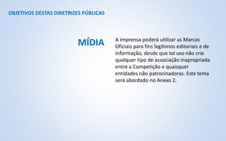 OBJETIVOS DESTAS DIRETRIZES PÚBLICAS
A imprensa poderá utilizar as Marcas
Oficiais para fins legítimos editoriais e de
informação, desde que tal uso não crie
qualquer tipo de associação inapropriada
entre a Competição e quaisquer
entidades não patrocinadoras. Este tema
será abordado no Anexo 2.
MÍDIA
 