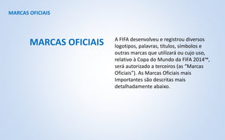 MARCAS OFICIAIS
A FIFA desenvolveu e registrou diversos
logotipos, palavras, títulos, símbolos e
outras marcas que utilizará ou cujo uso,
relativo à Copa do Mundo da FIFA 2014™,
será autorizado a terceiros (as “Marcas
Oficiais”). As Marcas Oficiais mais
Importantes são descritas mais
detalhadamente abaixo.
MARCAS OFICIAIS
 
