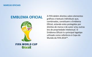 MARCAS OFICIAIS
A FIFA detém direitos sobre elementos
gráficos e textuais individuais que,
combinados, constituem o Emblema
Oficial, estando estes protegidos por
direitos de marca e de autor e/ou outras
leis de propriedade intelectual. O
Emblema Oficial é o principal logotipo
utilizado como referência à Copa do
Mundo da FIFA 2014™.
EMBLEMA OFICIAL
 