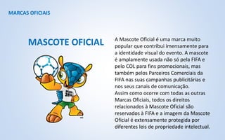 MARCAS OFICIAIS
A Mascote Oficial é uma marca muito
popular que contribui imensamente para
a identidade visual do evento. A mascote
é amplamente usada não só pela FIFA e
pelo COL para fins promocionais, mas
também pelos Parceiros Comerciais da
FIFA nas suas campanhas publicitárias e
nos seus canais de comunicação.
Assim como ocorre com todas as outras
Marcas Oficiais, todos os direitos
relacionados à Mascote Oficial são
reservados à FIFA e a imagem da Mascote
Oficial é extensamente protegida por
diferentes leis de propriedade intelectual.
MASCOTE OFICIAL
 