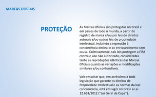 MARCAS OFICIAIS
As Marcas Oficiais são protegidas no Brasil e
em países de todo o mundo, a partir do
registro de marca e/ou por leis de direitos
autorais e/ou outras leis de propriedade
intelectual, incluindo a repressão à
concorrência desleal e ao enriquecimento sem
causa. Coletivamente, tais leis protegem a FIFA
contra o uso não autorizado, consideradas
tanto as reproduções idênticas das Marcas
Oficiais quanto as variações e modificações
similares e/ou confundíveis.
Vale ressaltar que, em acréscimo a toda
legislação que garante os direitos de
Propriedade Intelectual e as normas da leal
concorrência, está em vigor no Brasil a Lei
12.663/2012 (“Lei Geral da Copa”).
PROTEÇÃO
 