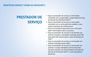 BENEFÍCIOS GERAIS (“COMO SE ENVOLVER”)
• Seja um prestador de serviço ou fornecedor
envolvido com a preparação e organização da Copa
do Mundo da FIFA Brasil 2014™:
• Seja um prestador de serviço ou fornecedor
envolvido com a construção dos estádios e com
outros requisitos de infraestrutura.
• Entre em contato diretamente com o COL para
obter informações sobre o processo.
• Seja um prestador de serviço ou fornecedor em
eventos, funções e atividades realizadas pela FIFA
e/ou pelo COL relacionados à Copa do Mundo da
FIFA™.
• Seja um prestador de serviço ou fornecedor em
eventos realizados pelas Sedes.
• Seja um prestador de serviço ou fornecedor em
eventos e outras atividades promocionais dos
Parceiros da FIFA, dos Patrocinadores da Copa do
Mundo da FIFA Brasil 2014™ ou dos Apoiadores
Nacionais
PRESTADOR DE
SERVIÇO
 