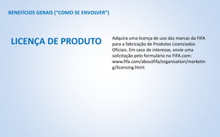 BENEFÍCIOS GERAIS (“COMO SE ENVOLVER”)
Adquira uma licença de uso das marcas da FIFA
para a fabricação de Produtos Licenciados
Oficiais. Em caso de interesse, envie uma
solicitação pelo formulário no FIFA.com:
www.fifa.com/aboutfifa/organisation/marketin
g/licensing.html.
LICENÇA DE PRODUTO
 