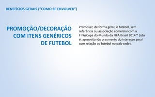 BENEFÍCIOS GERAIS (“COMO SE ENVOLVER”)
Promover, de forma geral, o futebol, sem
referência ou associação comercial com a
FIFA/Copa do Mundo da FIFA Brasil 2014™ (isto
é, aproveitando o aumento do interesse geral
com relação ao futebol no país-sede).
PROMOÇÃO/DECORAÇÃO
COM ITENS GENÉRICOS
DE FUTEBOL
 