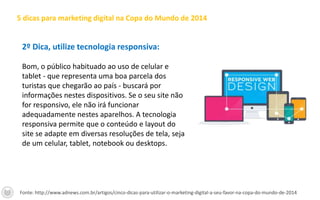 2º Dica, utilize tecnologia responsiva:
Bom, o público habituado ao uso de celular e
tablet - que representa uma boa parcela dos
turistas que chegarão ao país - buscará por
informações nestes dispositivos. Se o seu site não
for responsivo, ele não irá funcionar
adequadamente nestes aparelhos. A tecnologia
responsiva permite que o conteúdo e layout do
site se adapte em diversas resoluções de tela, seja
de um celular, tablet, notebook ou desktops.
5 dicas para marketing digital na Copa do Mundo de 2014
Fonte: http://www.adnews.com.br/artigos/cinco-dicas-para-utilizar-o-marketing-digital-a-seu-favor-na-copa-do-mundo-de-2014
 