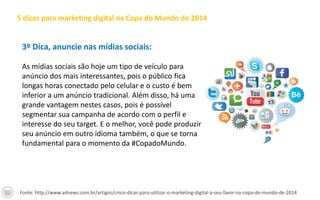 3º Dica, anuncie nas mídias sociais:
As mídias sociais são hoje um tipo de veículo para
anúncio dos mais interessantes, pois o público fica
longas horas conectado pelo celular e o custo é bem
inferior a um anúncio tradicional. Além disso, há uma
grande vantagem nestes casos, pois é possível
segmentar sua campanha de acordo com o perfil e
interesse do seu target. E o melhor, você pode produzir
seu anúncio em outro idioma também, o que se torna
fundamental para o momento da #CopadoMundo.
5 dicas para marketing digital na Copa do Mundo de 2014
Fonte: http://www.adnews.com.br/artigos/cinco-dicas-para-utilizar-o-marketing-digital-a-seu-favor-na-copa-do-mundo-de-2014
 
