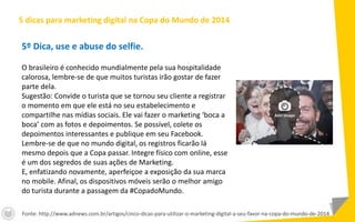 5º Dica, use e abuse do selfie.
O brasileiro é conhecido mundialmente pela sua hospitalidade
calorosa, lembre-se de que muitos turistas irão gostar de fazer
parte dela.
Sugestão: Convide o turista que se tornou seu cliente a registrar
o momento em que ele está no seu estabelecimento e
compartilhe nas mídias sociais. Ele vai fazer o marketing ‘boca a
boca’ com as fotos e depoimentos. Se possível, colete os
depoimentos interessantes e publique em seu Facebook.
Lembre-se de que no mundo digital, os registros ficarão lá
mesmo depois que a Copa passar. Integre físico com online, esse
é um dos segredos de suas ações de Marketing.
E, enfatizando novamente, aperfeiçoe a exposição da sua marca
no mobile. Afinal, os dispositivos móveis serão o melhor amigo
do turista durante a passagem da #CopadoMundo.
5 dicas para marketing digital na Copa do Mundo de 2014
Fonte: http://www.adnews.com.br/artigos/cinco-dicas-para-utilizar-o-marketing-digital-a-seu-favor-na-copa-do-mundo-de-2014
 