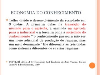 ECONOMIA DO CONHECIMENTO
 Tofler divide o desenvolvimento da sociedade em
3 ondas. A primeira delas na transição do
nômade para o agrícola, a segunda na agrícola
para a industrial e a terceira onda a sociedade do
conhecimento “ o conhecimento passou a não ser
um meio adicional de produção de riqueza, mas
um meio dominante.” Ele diferencia as três ondas
como sistemas diferentes de se criar riquezas.
 TOFFLER, Alvin. A terceira onda. 5ed Traducao de Joao Tavora. Rio de
Janeiro: Editora Record, 1980
 