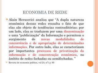 ECONOMIA DE REDE
 Alain Herscovici analisa que “A dupla natureza
econômica dessas redes ressalta o fato de que
elas são objeto de tendências contraditórias: por
um lado, elas se traduzem por uma disseminação
e uma “publicização” da Informação e permitem o
surgimento de novas modalidades de
concorrência e de apropriação de determinadas
informações. Por outro lado, elas se caracterizam
por importantes processos de privatização da
informação e de concentração econômica, no
âmbito de redes fechadas ou semifechadas. ”
 Revista de economia política, vol 24, nº1 p. 95
 