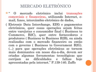 MERCADO ELETRÔNICO
 “ O mercado eletrônico inclui transações
comerciais e financeiras, utilizando Internet, e-
mail, faxes, intercâmbio eletrônico de dados,
( Eletronic Data Interchange, EDI) e pagamentos
eletrônicos, quer essas operações sejam feitas
entre varejistas e consumidor final ( Business to
Commerce, B2C), quer entre fornecedores e
produtores ( Business to Business B2B), ou ainda
realizadas com o mercado financeiro ou então
com o governo ( Business to Government B2G).
(...) para que operações eletrônicas se tornem
mais dominantes em nosso dia-a-dia, devem ser
criadas algumas ferramentas tecnológicas que
corrijam as dificuldades e falhas hoje
apresentadas pela internet.” P.139-140. Zuffo
 