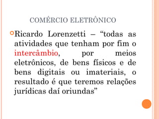 COMÉRCIO ELETRÔNICO
Ricardo Lorenzetti – “todas as
atividades que tenham por fim o
intercâmbio, por meios
eletrônicos, de bens físicos e de
bens digitais ou imateriais, o
resultado é que teremos relações
jurídicas daí oriundas”
 