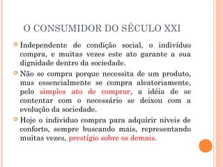 O CONSUMIDOR DO SÉCULO XXI
 Independente de condição social, o indivíduo
compra, e muitas vezes este ato garante a sua
dignidade dentro da sociedade.
 Não se compra porque necessita de um produto,
mas essencialmente se compra aleatoriamente,
pelo simples ato de comprar, a idéia de se
contentar com o necessário se deixou com a
evolução da sociedade.
 Hoje o individuo compra para adquirir níveis de
conforto, sempre buscando mais, representando
muitas vezes, prestígio sobre os demais.
 