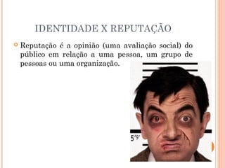 IDENTIDADE X REPUTAÇÃO
 Reputação é a opinião (uma avaliação social) do
público em relação a uma pessoa, um grupo de
pessoas ou uma organização.
 