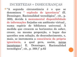 INCERTEZAS = INSEGURANÇAS
 “A segunda circunstância é o que se
denominou “ explosão de ignorância” (E.
Denninger, Racionalidad tecnológica”, cit., p.
368), devida à monumental disponibilidade
de informações forjadas em ambiente virtual ,
numa espécie de biblioteca universal. À
medida que crescem os horizontes do saber,
cresce, na mesma proporção, o leque das
questões sem solução, do desconhecimento, e,
mais, se incrementa a consciência da própria
ignorância, a qual gera, assim, novas
incertezas.( E. Denninger, Racionalidad
tecnológica”, cit., p. 369.)” p.62
 