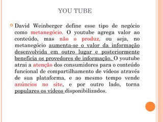 YOU TUBE
 David Weinberger define esse tipo de negócio
como metanegócio. O youtube agrega valor ao
conteúdo, mas não o produz, ou seja, no
metanegócio aumenta-se o valor da informação
desenvolvida em outro lugar e posteriormente
beneficia os provedores de informação. O youtube
atrai a atenção dos consumidores para o conteúdo
funcional de compartilhamento de vídeos através
de sua plataforma, e ao mesmo tempo vende
anúncios no site, e por outro lado, torna
populares os vídeos disponibilizados.
 