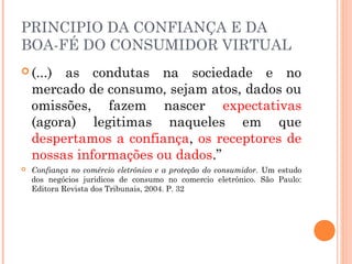 PRINCIPIO DA CONFIANÇA E DA
BOA-FÉ DO CONSUMIDOR VIRTUAL
 (...) as condutas na sociedade e no
mercado de consumo, sejam atos, dados ou
omissões, fazem nascer expectativas
(agora) legitimas naqueles em que
despertamos a confiança, os receptores de
nossas informações ou dados.”
 Confiança no comércio eletrônico e a proteção do consumidor. Um estudo
dos negócios juridicos de consumo no comercio eletrônico. São Paulo:
Editora Revista dos Tribunais, 2004. P. 32
 