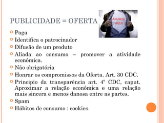 PUBLICIDADE = OFERTA
 Paga
 Identifica o patrocinador
 Difusão de um produto
 Aliada ao consumo – promover a atividade
econômica.
 Não obrigatória
 Honrar os compromissos da Oferta. Art. 30 CDC.
 Principio da transparência art. 4º CDC, caput.
Aproximar a relação econômica e uma relação
mais sincera e menos danosa entre as partes.
 Spam
 Hábitos de consumo : cookies.
 