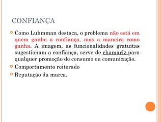 CONFIANÇA
 Como Luhmman destaca, o problema não está em
quem ganha a confiança, mas a maneira como
ganha. A imagem, as funcionalidades gratuitas
sugestionam a confiança, serve de chamariz para
qualquer promoção de consumo ou comunicação.
 Comportamento reiterado
 Reputação da marca.
 