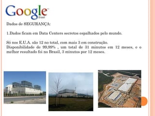 Dados de SEGURANÇA:
1.Dados ficam em Data Centers secretos espalhados pelo mundo.
Só nos E.U.A. são 12 no total, com mais 3 em construção.
Disponibilidade de 99,99% , um total de 31 minutos em 12 meses, e o
melhor resultado foi no Brasil, 3 minutos por 12 meses.
 