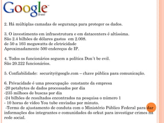 2. Há múltiplas camadas de segurança para proteger os dados.
3. O investimento em infraestrutura e em datacenters é altíssima.
São 2.4 bilhões de dólares gastos em 2.008.
de 50 a 103 megawatts de eletricidade
Aproximadamente 500 endereços de IP.
4. Todos os funcionários seguem a política Don´t be evil.
São 20.222 funcionários.
5. Confiabilidade: security@google.com – chave pública para comunicação.
6. Privacidade é uma preocupação constante da empresa
-20 petabytes de dados processados por dia
-235 milhoes de buscas por dia
-24 bilhões de resultados encontrados na pesquisa o número 1
- 10 horas de vídeo You tube enviadas por minuto.
-Termo de ajustamento de conduta com o Ministério Público Federal para dar
informações dos integrantes e comunidades do orkut para investigar crimes na
rede social.
 