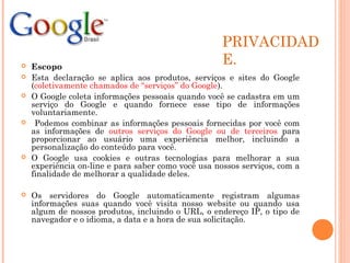 PRIVACIDAD
E. Escopo
 Esta declaração se aplica aos produtos, serviços e sites do Google
(coletivamente chamados de “serviços” do Google).
 O Google coleta informações pessoais quando você se cadastra em um
serviço do Google e quando fornece esse tipo de informações
voluntariamente.
 Podemos combinar as informações pessoais fornecidas por você com
as informações de outros serviços do Google ou de terceiros para
proporcionar ao usuário uma experiência melhor, incluindo a
personalização do conteúdo para você.
 O Google usa cookies e outras tecnologias para melhorar a sua
experiência on-line e para saber como você usa nossos serviços, com a
finalidade de melhorar a qualidade deles.
 Os servidores do Google automaticamente registram algumas
informações suas quando você visita nosso website ou quando usa
algum de nossos produtos, incluindo o URL, o endereço IP, o tipo de
navegador e o idioma, a data e a hora de sua solicitação.
 