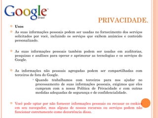 PRIVACIDADE.
 Usos
 As suas informações pessoais podem ser usadas no fornecimento dos serviços
solicitados por você, incluindo os serviços que exibem anúncios e conteúdo
personalizado.
 As suas informações pessoais também podem ser usadas em auditorias,
pesquisas e análises para operar e aprimorar as tecnologias e os serviços do
Google.
 As informações não pessoais agregadas podem ser compartilhadas com
terceiros de fora do Google.
 Quando trabalhamos com terceiros para nos ajudar no
processamento de suas informações pessoais, exigimos que eles
cumpram com a nossa Política de Privacidade e com outras
medidas adequadas de segurança e de confidencialidade.
 Você pode optar por não fornecer informações pessoais ou recusar os cookies
em seu navegador, mas alguns de nossos recursos ou serviços podem não
funcionar corretamente como decorrência disso.
 