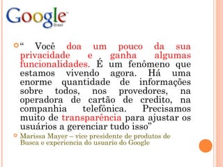 “ Você doa um pouco da sua
privacidade e ganha algumas
funcionalidades. É um fenômeno que
estamos vivendo agora. Há uma
enorme quantidade de informações
sobre todos, nos provedores, na
operadora de cartão de credito, na
companhia telefônica. Precisamos
muito de transparência para ajustar os
usuários a gerenciar tudo isso”
 Marissa Mayer – vice presidente de produtos de
Busca e experiencia do usuario do Google
 