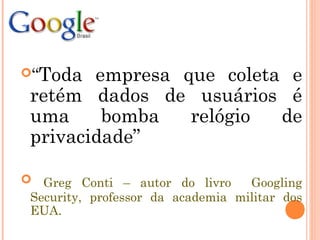 “Toda empresa que coleta e
retém dados de usuários é
uma bomba relógio de
privacidade”
 Greg Conti – autor do livro Googling
Security, professor da academia militar dos
EUA.
 