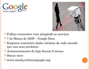  Falhas crescentes vem atingindo os serviços
 7 de Março de 2009 – Google Docs
 Empresa concentra dados íntimos de todo mundo
que usa seus produtos.
 Armazenamento de logs duram 9 meses.
 Street view
 www.onedaywithoutgoogle.org.
Você confia?
 