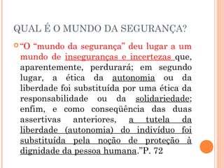 QUAL É O MUNDO DA SEGURANÇA?
 “O “mundo da segurança” deu lugar a um
mundo de inseguranças e incertezas que,
aparentemente, perdurará; em segundo
lugar, a ética da autonomia ou da
liberdade foi substituída por uma ética da
responsabilidade ou da solidariedade;
enfim, e como conseqüência das duas
assertivas anteriores, a tutela da
liberdade (autonomia) do indivíduo foi
substituída pela noção de proteção à
dignidade da pessoa humana.”P. 72
 