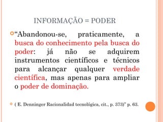 INFORMAÇÃO = PODER
“Abandonou-se, praticamente, a
busca do conhecimento pela busca do
poder: já não se adquirem
instrumentos científicos e técnicos
para alcançar qualquer verdade
científica, mas apenas para ampliar
o poder de dominação.
 ( E. Denninger Racionalidad tecnológica, cit., p. 373)” p. 63.
 