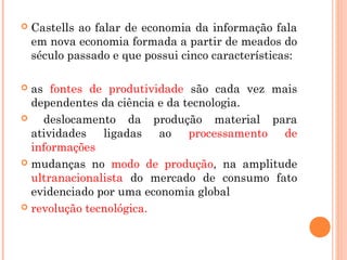 Castells ao falar de economia da informação fala
em nova economia formada a partir de meados do
século passado e que possui cinco características:
 as fontes de produtividade são cada vez mais
dependentes da ciência e da tecnologia.
 deslocamento da produção material para
atividades ligadas ao processamento de
informações
 mudanças no modo de produção, na amplitude
ultranacionalista do mercado de consumo fato
evidenciado por uma economia global
 revolução tecnológica.
 