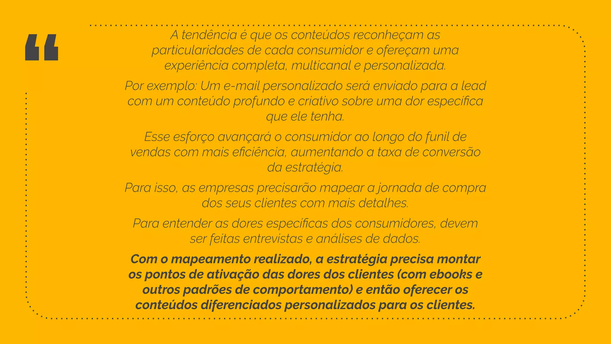 “
Com o mapeamento realizado, a estratégia precisa montar
os pontos de ativação das dores dos clientes (com ebooks e
outros padrões de comportamento) e então oferecer os
conteúdos diferenciados personalizados para os clientes.
